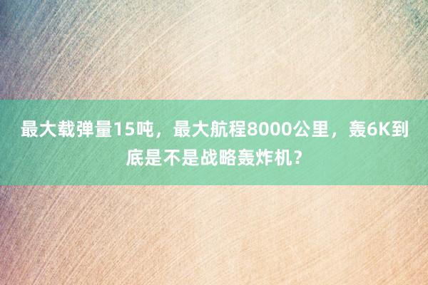 最大载弹量15吨，最大航程8000公里，轰6K到底是不是战略轰炸机？