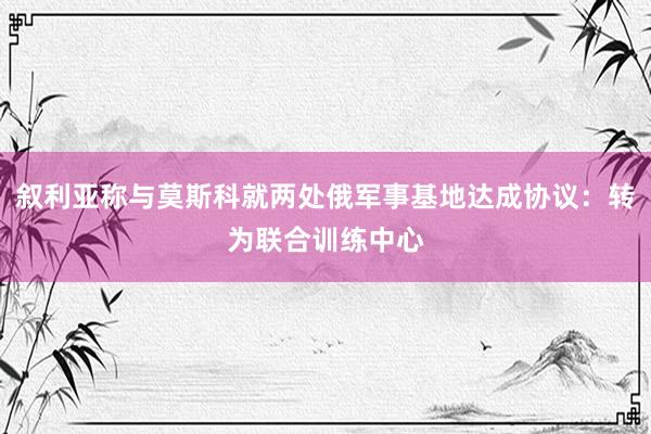 叙利亚称与莫斯科就两处俄军事基地达成协议：转为联合训练中心