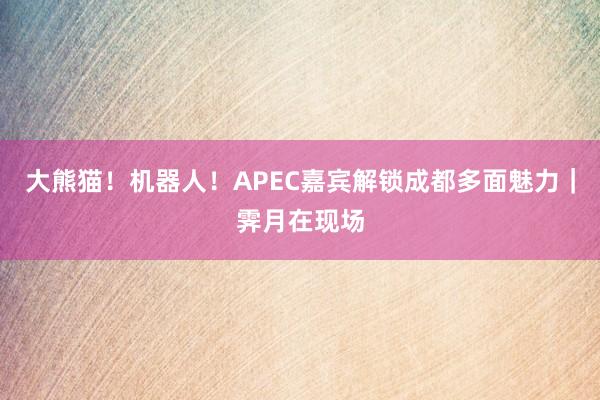 大熊猫！机器人！APEC嘉宾解锁成都多面魅力｜霁月在现场
