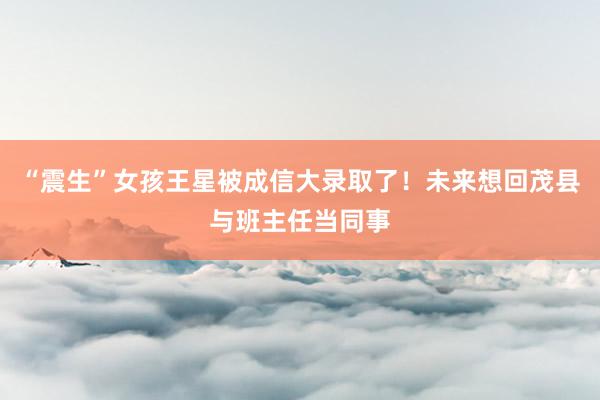 “震生”女孩王星被成信大录取了！未来想回茂县与班主任当同事