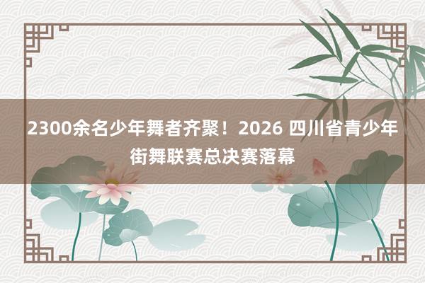 2300余名少年舞者齐聚！2026 四川省青少年街舞联赛总决赛落幕