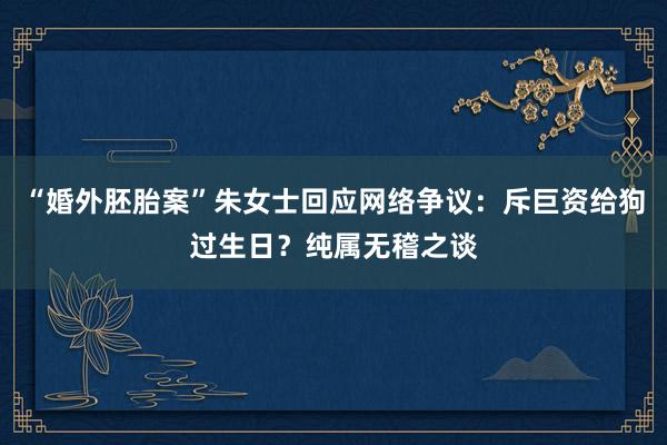 “婚外胚胎案”朱女士回应网络争议：斥巨资给狗过生日？纯属无稽之谈