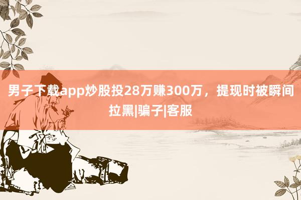男子下载app炒股投28万赚300万，提现时被瞬间拉黑|骗子|客服