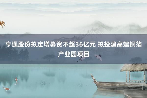 亨通股份拟定增募资不超36亿元 拟投建高端铜箔产业园项目
