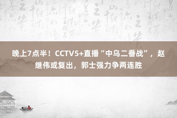 晚上7点半！CCTV5+直播“中乌二番战”，赵继伟或复出，郭士强力争两连胜