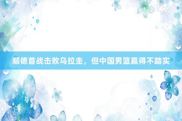 顺德首战击败乌拉圭，但中国男篮赢得不踏实