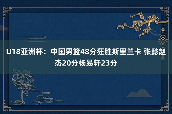 U18亚洲杯：中国男篮48分狂胜斯里兰卡 张懿赵杰20分杨易轩23分