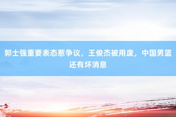 郭士强重要表态惹争议，王俊杰被用废，中国男篮还有坏消息