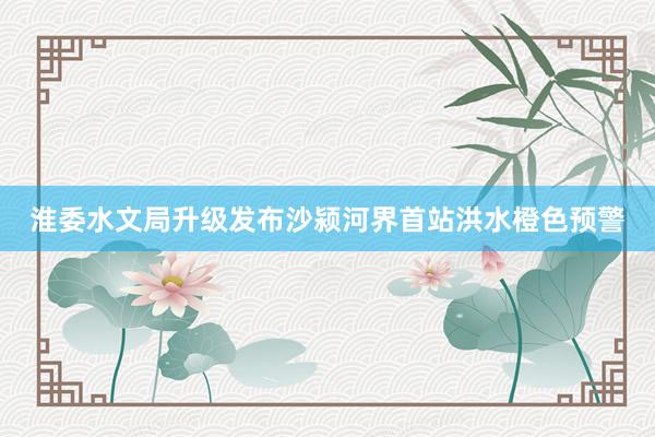 淮委水文局升级发布沙颍河界首站洪水橙色预警