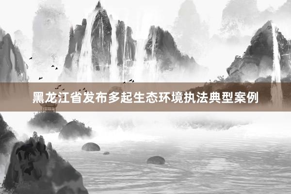 黑龙江省发布多起生态环境执法典型案例