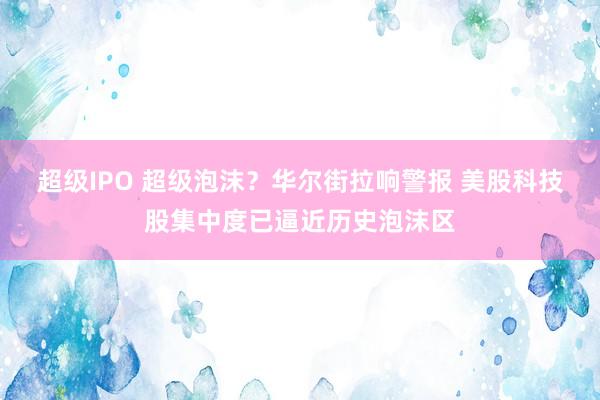 超级IPO 超级泡沫？华尔街拉响警报 美股科技股集中度已逼近历史泡沫区