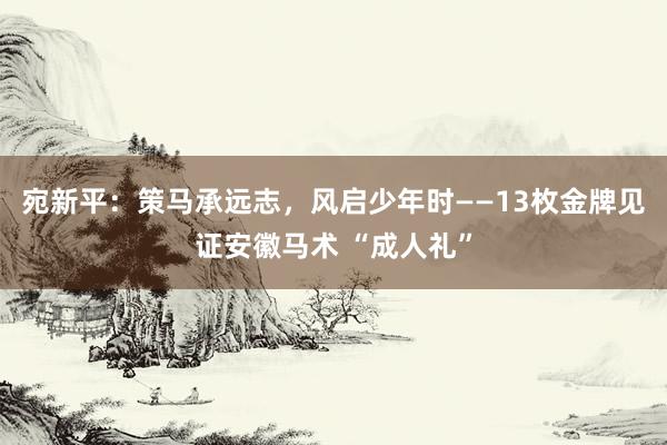 宛新平：策马承远志，风启少年时——13枚金牌见证安徽马术 “成人礼”