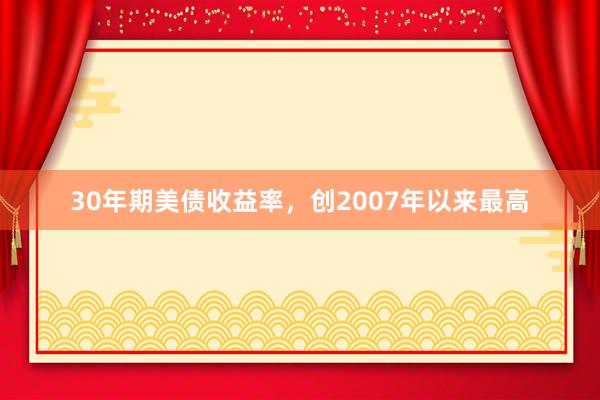 30年期美债收益率，创2007年以来最高