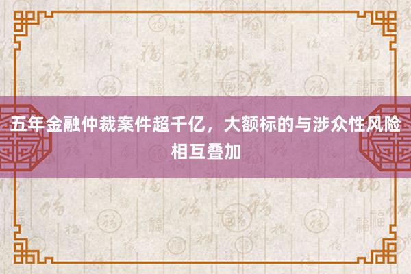五年金融仲裁案件超千亿，大额标的与涉众性风险相互叠加