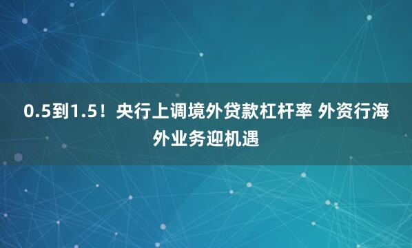 0.5到1.5！央行上调境外贷款杠杆率 外资行海外业务迎机遇
