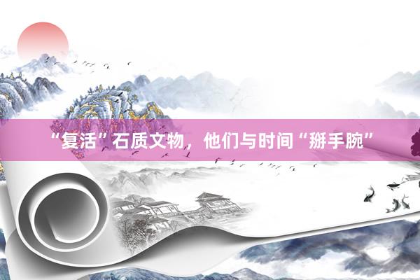 “复活”石质文物，他们与时间“掰手腕”