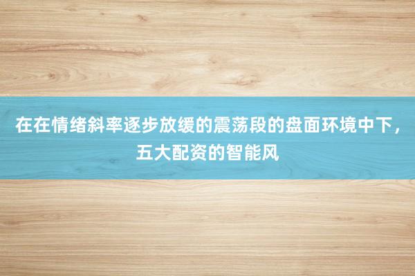 在在情绪斜率逐步放缓的震荡段的盘面环境中下，五大配资的智能风