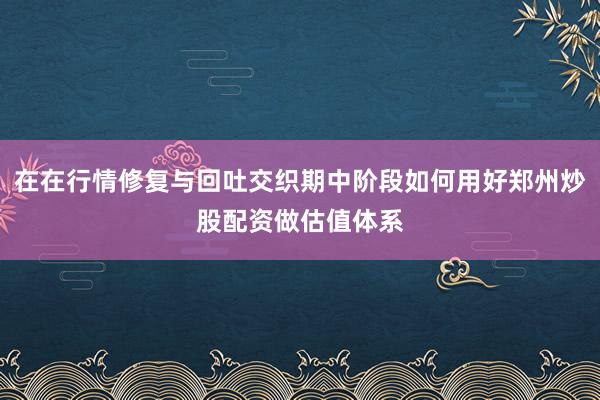 在在行情修复与回吐交织期中阶段如何用好郑州炒股配资做估值体系