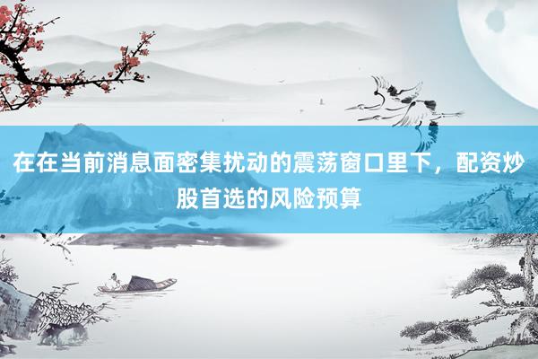 在在当前消息面密集扰动的震荡窗口里下，配资炒股首选的风险预算