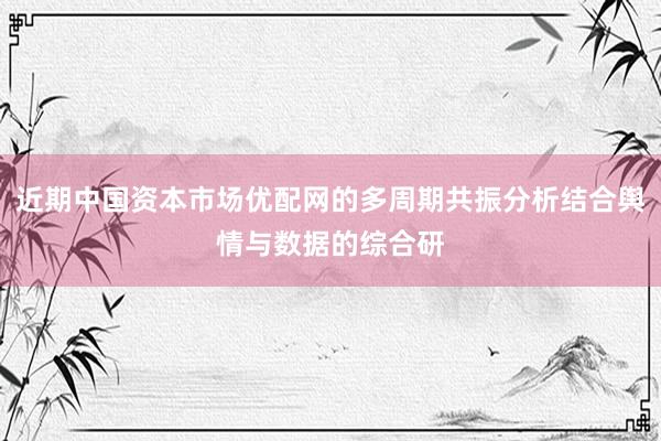 近期中国资本市场优配网的多周期共振分析结合舆情与数据的综合研
