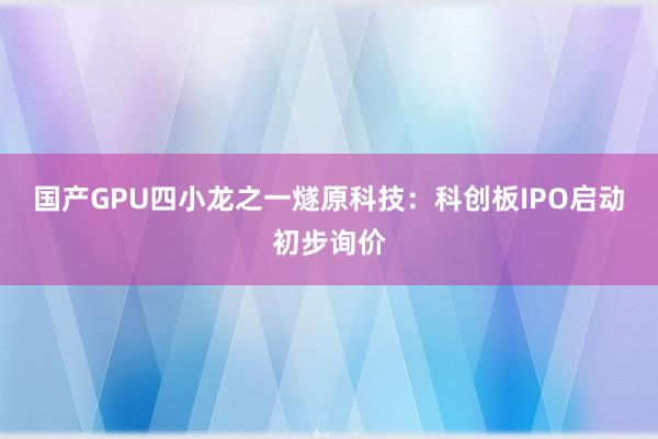 国产GPU四小龙之一燧原科技：科创板IPO启动初步询价