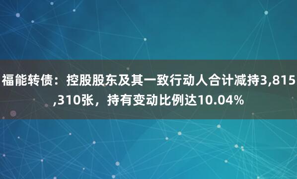 福能转债：控股股东及其一致行动人合计减持3,815,310张，持有变动比例达10.04%