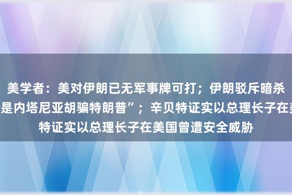 美学者：美对伊朗已无军事牌可打；伊朗驳斥暗杀特朗普之子指控“是内塔尼亚胡骗特朗普”；辛贝特证实以总理长子在美国曾遭安全威胁
